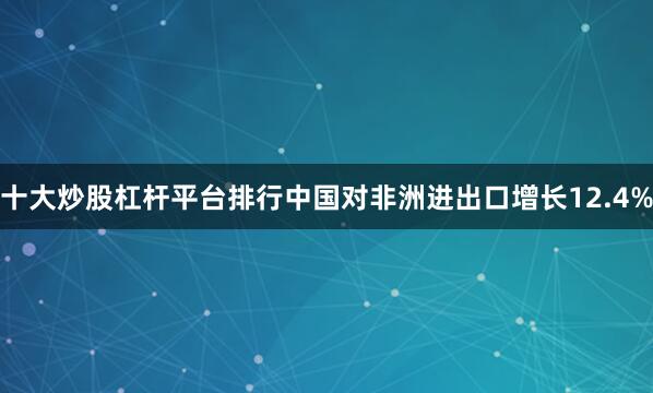 十大炒股杠杆平台排行中国对非洲进出口增长12.4%