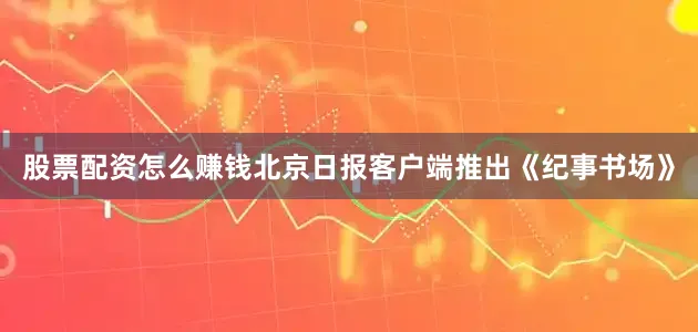 股票配资怎么赚钱北京日报客户端推出《纪事书场》