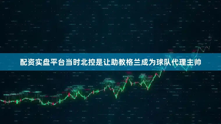 配资实盘平台当时北控是让助教格兰成为球队代理主帅