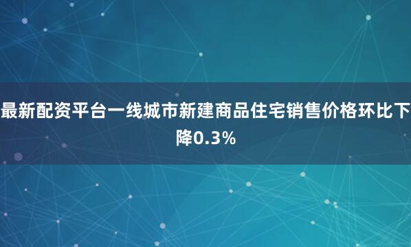 最新配资平台一线城市新建商品住宅销售价格环比下降0.3%