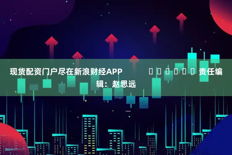 现货配资门户尽在新浪财经APP            						责任编辑：赵思远