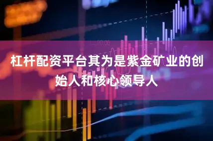 杠杆配资平台其为是紫金矿业的创始人和核心领导人
