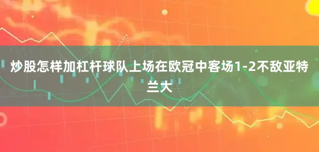 炒股怎样加杠杆球队上场在欧冠中客场1-2不敌亚特兰大